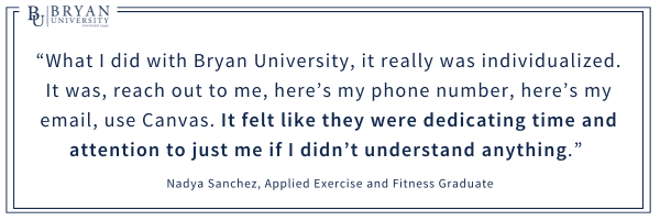 “What I did with Bryan University, it really was individualized. It was, reach out to me, here’s my phone number, here’s my email, use Canvas. It felt like they were dedicating time and attention to just me if I didn’t understand anything.” 